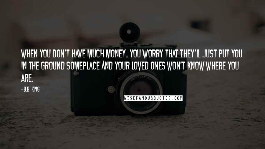 B.B. King Quotes: When you don't have much money, you worry that they'll just put you in the ground someplace and your loved ones won't know where you are.