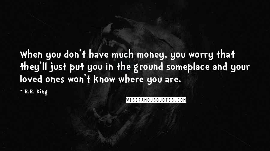 B.B. King Quotes: When you don't have much money, you worry that they'll just put you in the ground someplace and your loved ones won't know where you are.