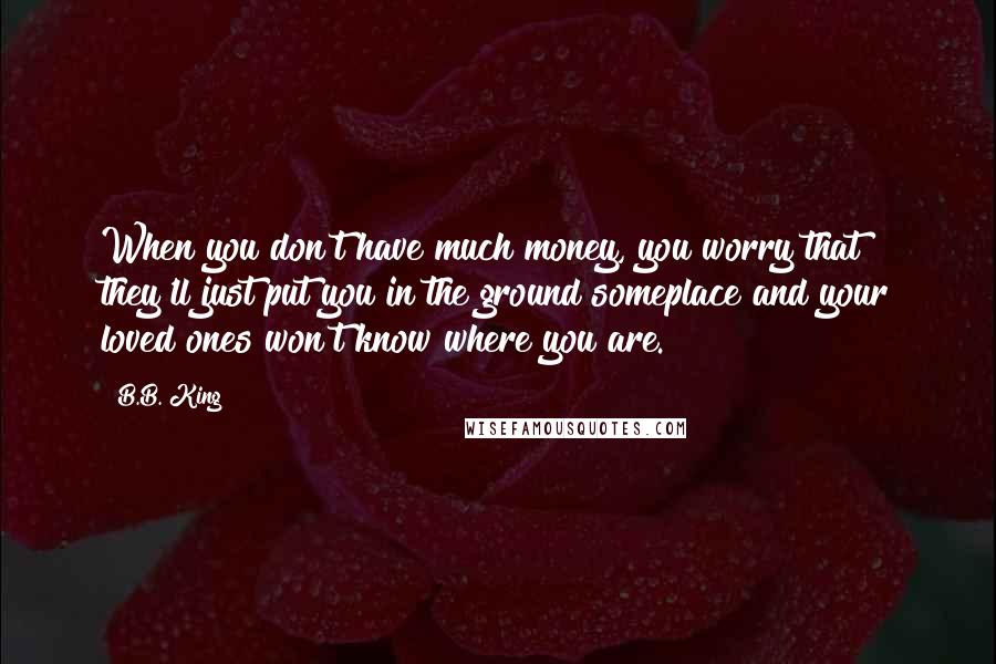 B.B. King Quotes: When you don't have much money, you worry that they'll just put you in the ground someplace and your loved ones won't know where you are.