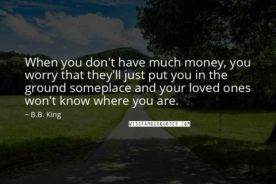 B.B. King Quotes: When you don't have much money, you worry that they'll just put you in the ground someplace and your loved ones won't know where you are.