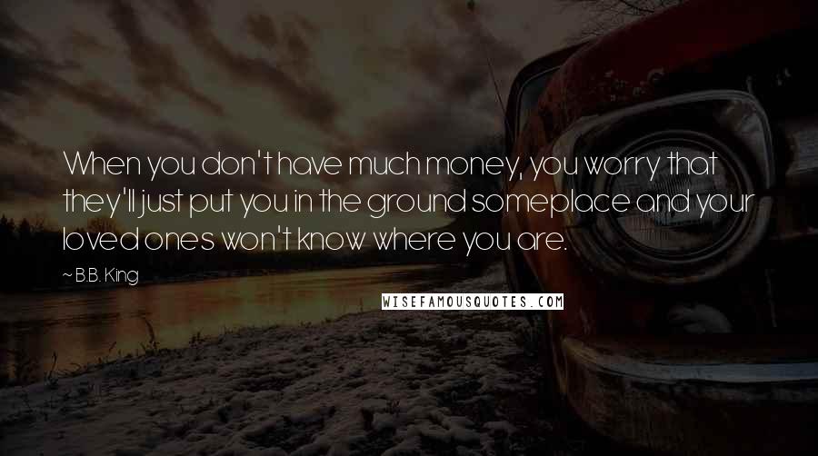 B.B. King Quotes: When you don't have much money, you worry that they'll just put you in the ground someplace and your loved ones won't know where you are.