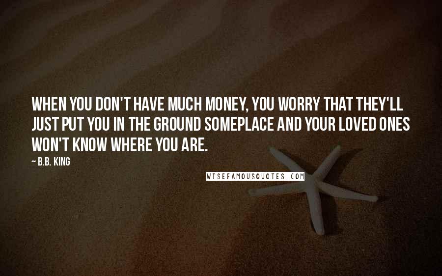 B.B. King Quotes: When you don't have much money, you worry that they'll just put you in the ground someplace and your loved ones won't know where you are.