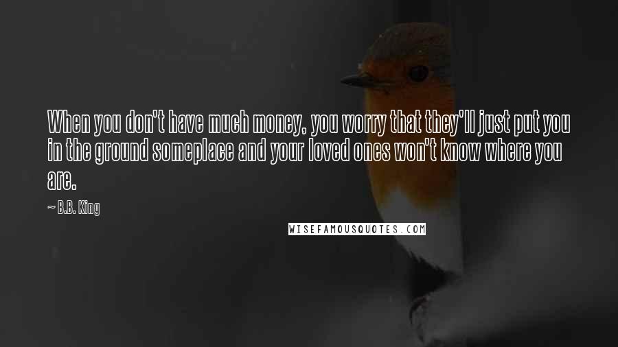 B.B. King Quotes: When you don't have much money, you worry that they'll just put you in the ground someplace and your loved ones won't know where you are.