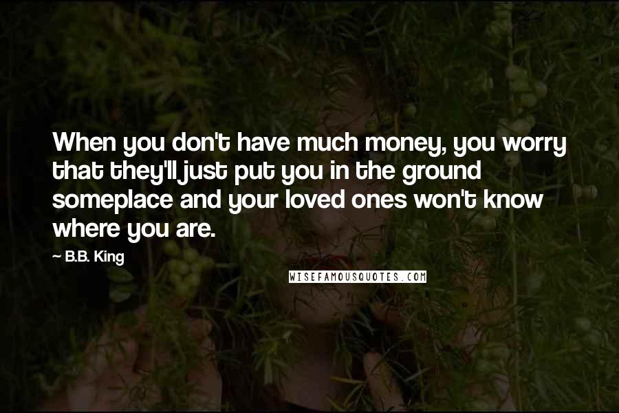 B.B. King Quotes: When you don't have much money, you worry that they'll just put you in the ground someplace and your loved ones won't know where you are.