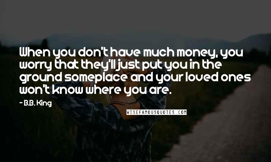 B.B. King Quotes: When you don't have much money, you worry that they'll just put you in the ground someplace and your loved ones won't know where you are.