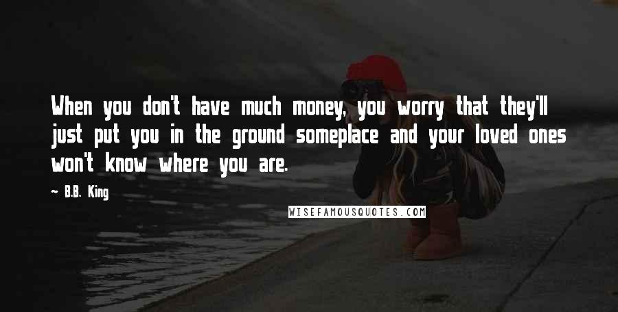 B.B. King Quotes: When you don't have much money, you worry that they'll just put you in the ground someplace and your loved ones won't know where you are.