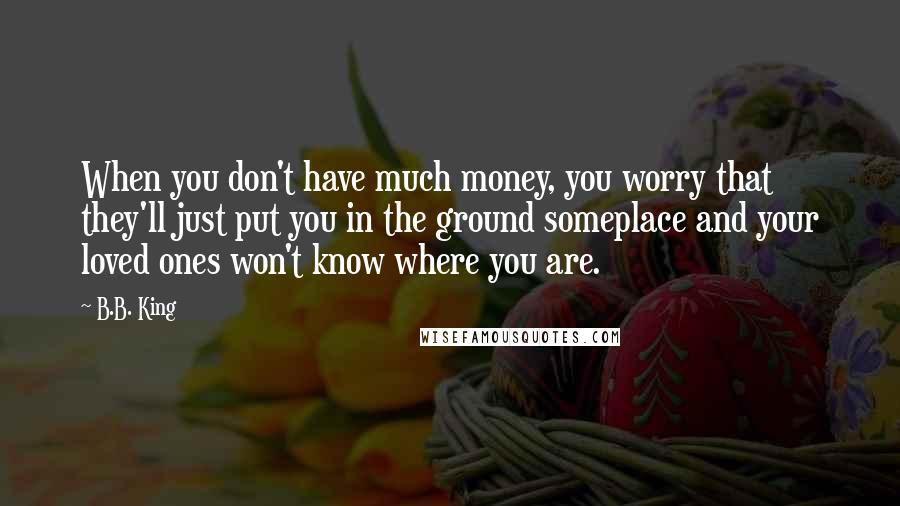 B.B. King Quotes: When you don't have much money, you worry that they'll just put you in the ground someplace and your loved ones won't know where you are.