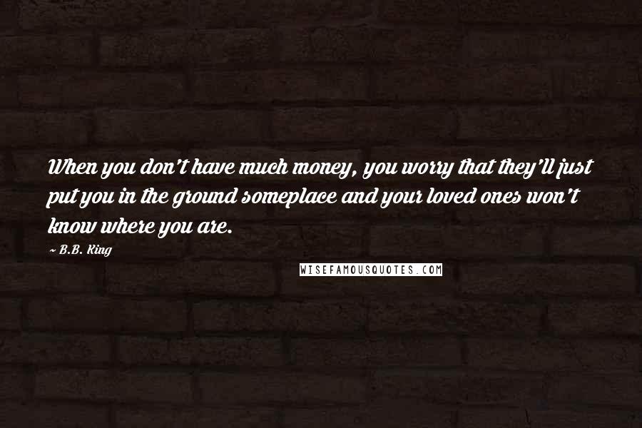 B.B. King Quotes: When you don't have much money, you worry that they'll just put you in the ground someplace and your loved ones won't know where you are.