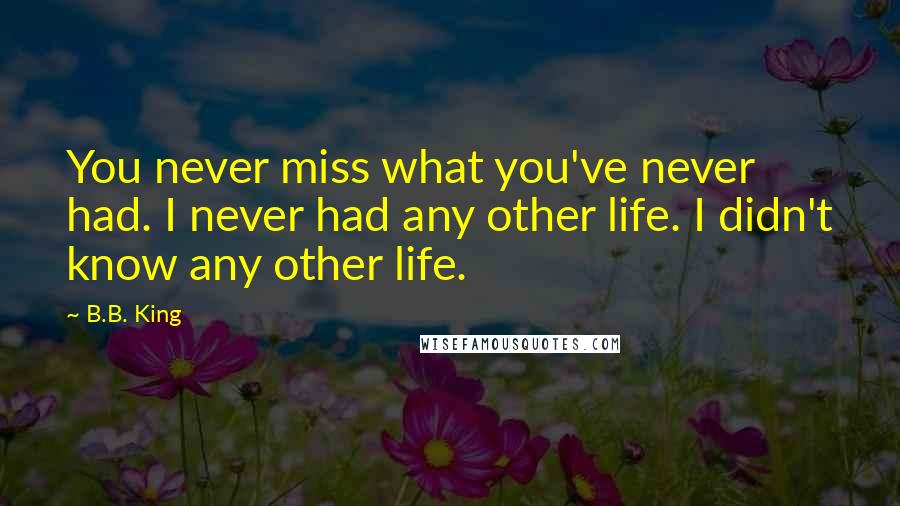 B.B. King Quotes: You never miss what you've never had. I never had any other life. I didn't know any other life.