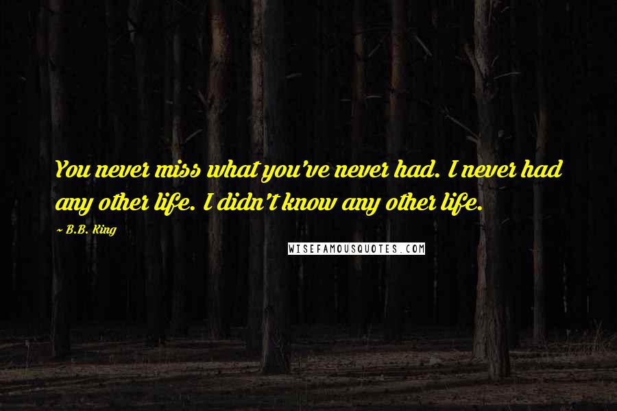 B.B. King Quotes: You never miss what you've never had. I never had any other life. I didn't know any other life.