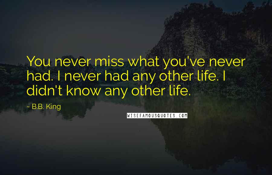 B.B. King Quotes: You never miss what you've never had. I never had any other life. I didn't know any other life.