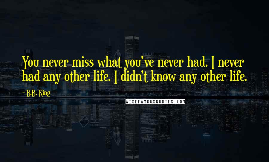 B.B. King Quotes: You never miss what you've never had. I never had any other life. I didn't know any other life.