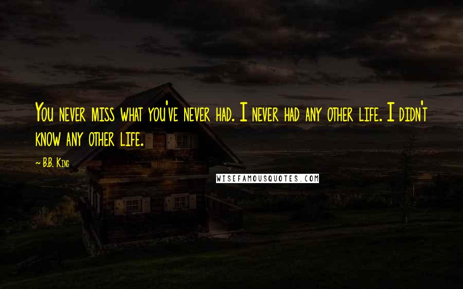 B.B. King Quotes: You never miss what you've never had. I never had any other life. I didn't know any other life.