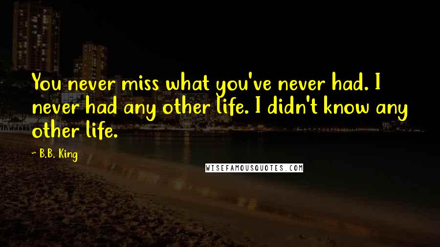 B.B. King Quotes: You never miss what you've never had. I never had any other life. I didn't know any other life.