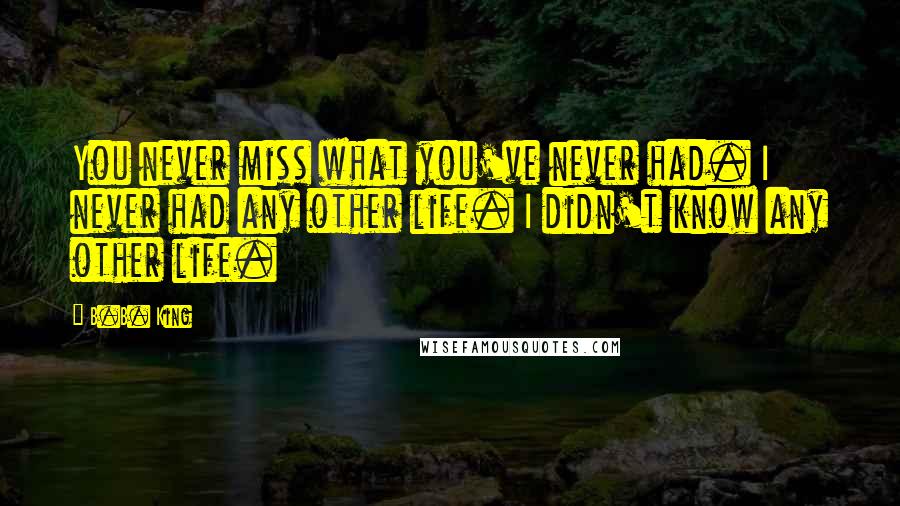 B.B. King Quotes: You never miss what you've never had. I never had any other life. I didn't know any other life.