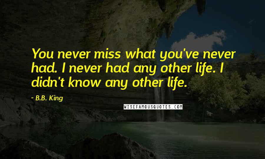 B.B. King Quotes: You never miss what you've never had. I never had any other life. I didn't know any other life.