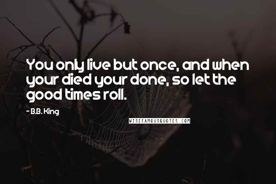 B.B. King Quotes: You only live but once, and when your died your done, so let the good times roll.