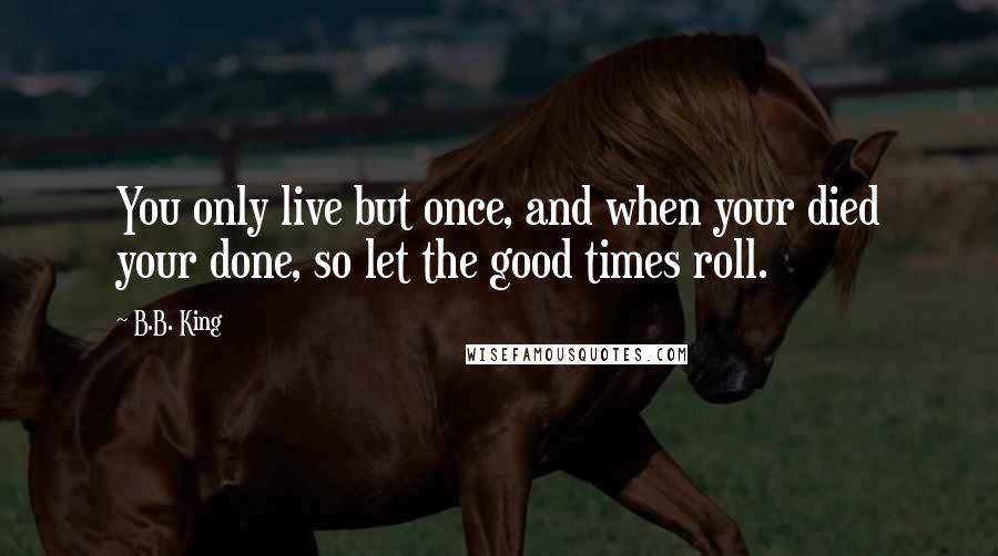 B.B. King Quotes: You only live but once, and when your died your done, so let the good times roll.