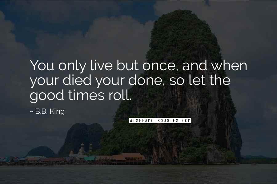 B.B. King Quotes: You only live but once, and when your died your done, so let the good times roll.