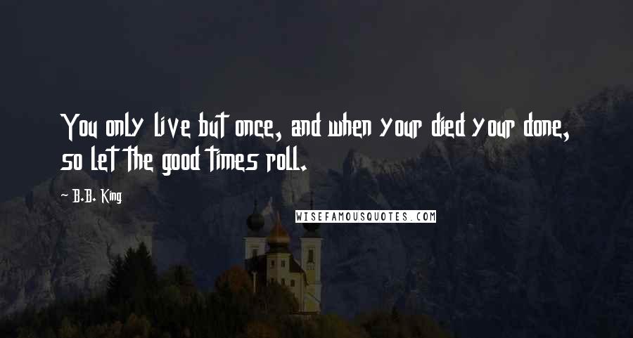 B.B. King Quotes: You only live but once, and when your died your done, so let the good times roll.