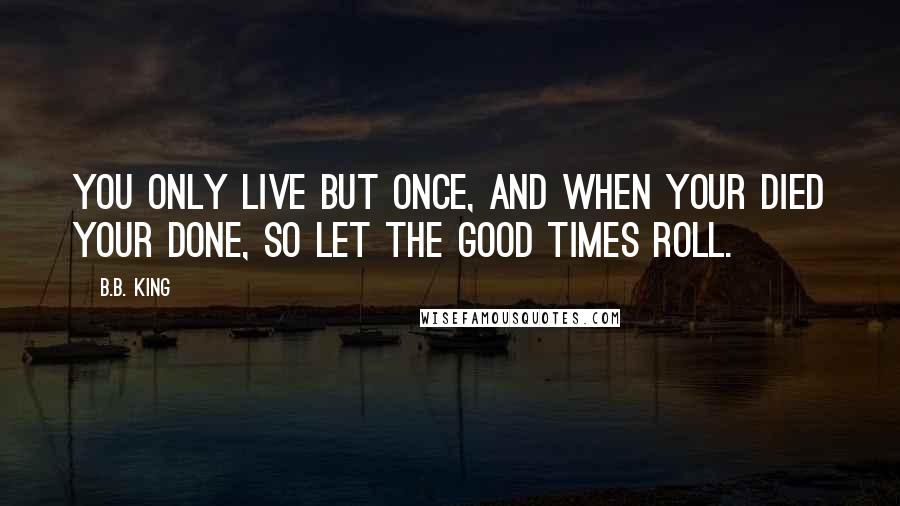 B.B. King Quotes: You only live but once, and when your died your done, so let the good times roll.