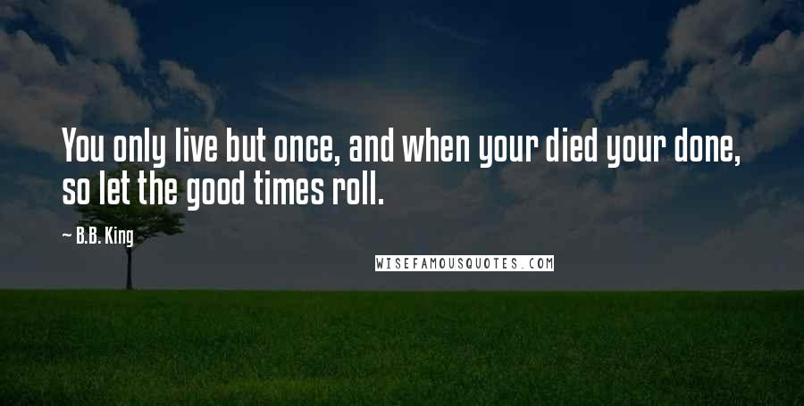 B.B. King Quotes: You only live but once, and when your died your done, so let the good times roll.