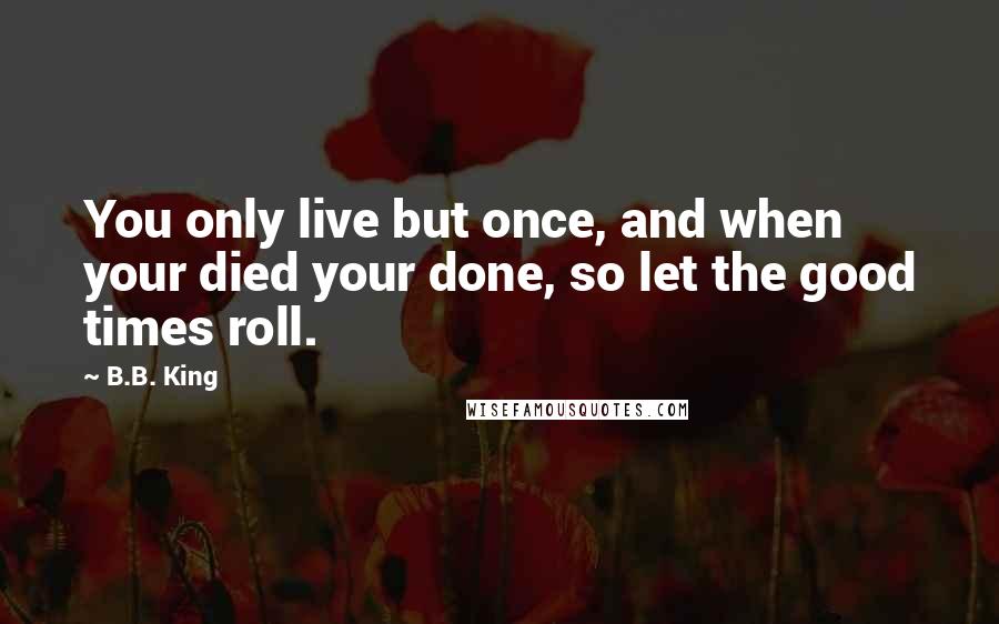 B.B. King Quotes: You only live but once, and when your died your done, so let the good times roll.