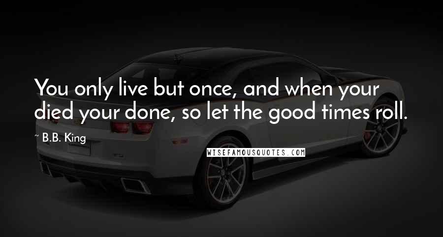 B.B. King Quotes: You only live but once, and when your died your done, so let the good times roll.