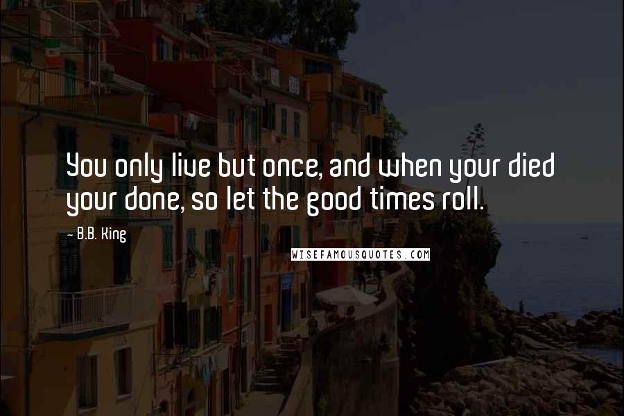 B.B. King Quotes: You only live but once, and when your died your done, so let the good times roll.