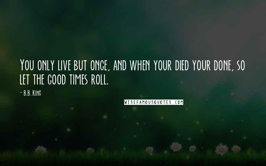 B.B. King Quotes: You only live but once, and when your died your done, so let the good times roll.