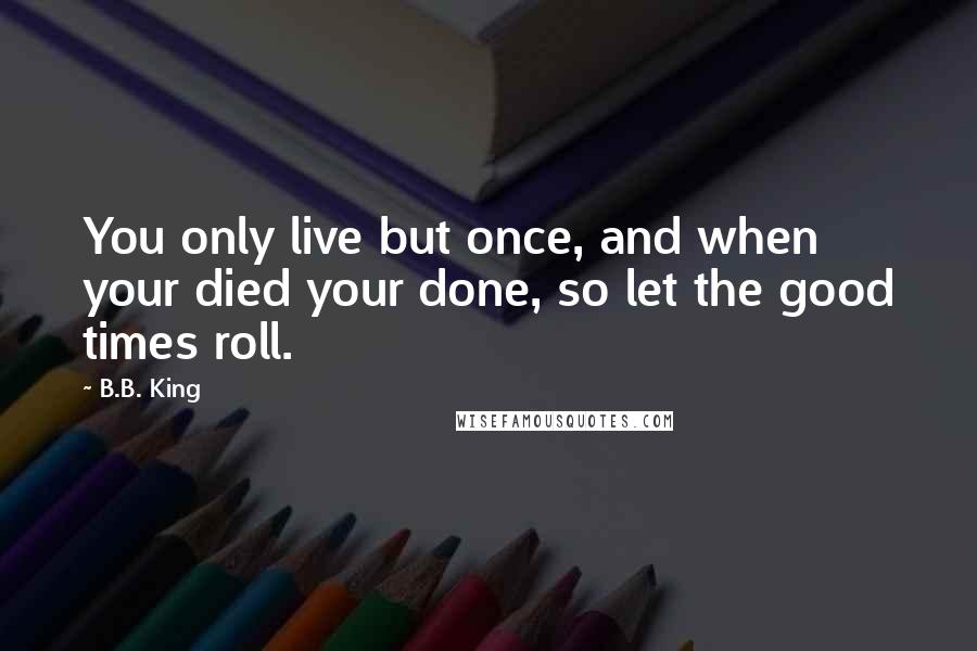 B.B. King Quotes: You only live but once, and when your died your done, so let the good times roll.