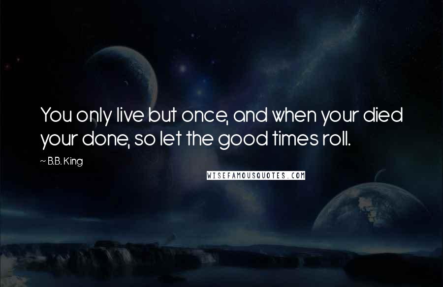 B.B. King Quotes: You only live but once, and when your died your done, so let the good times roll.