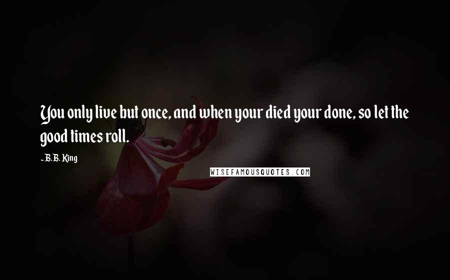 B.B. King Quotes: You only live but once, and when your died your done, so let the good times roll.