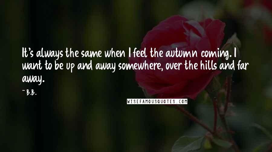 B.B. Quotes: It's always the same when I feel the autumn coming. I want to be up and away somewhere, over the hills and far away.