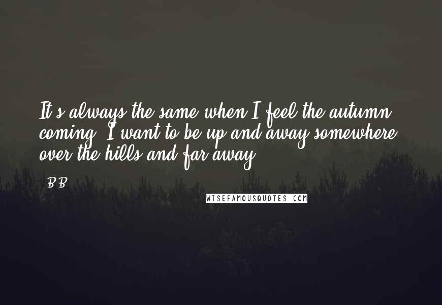 B.B. Quotes: It's always the same when I feel the autumn coming. I want to be up and away somewhere, over the hills and far away.