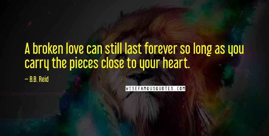 B.B. Reid Quotes: A broken love can still last forever so long as you carry the pieces close to your heart.