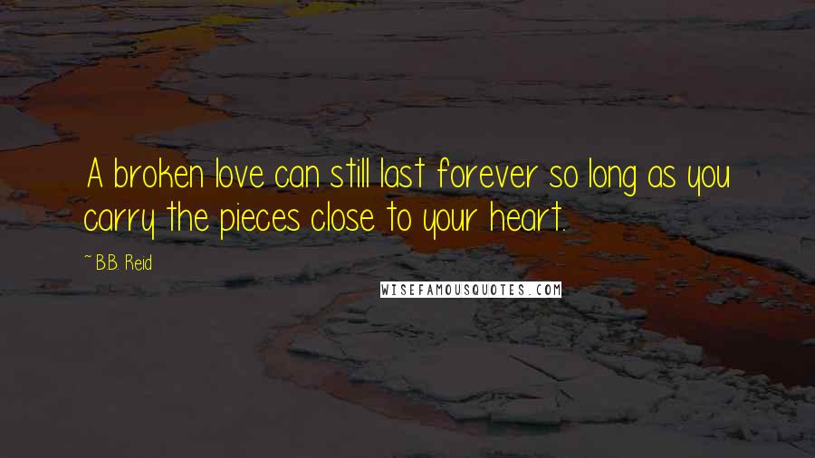 B.B. Reid Quotes: A broken love can still last forever so long as you carry the pieces close to your heart.