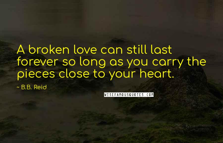 B.B. Reid Quotes: A broken love can still last forever so long as you carry the pieces close to your heart.