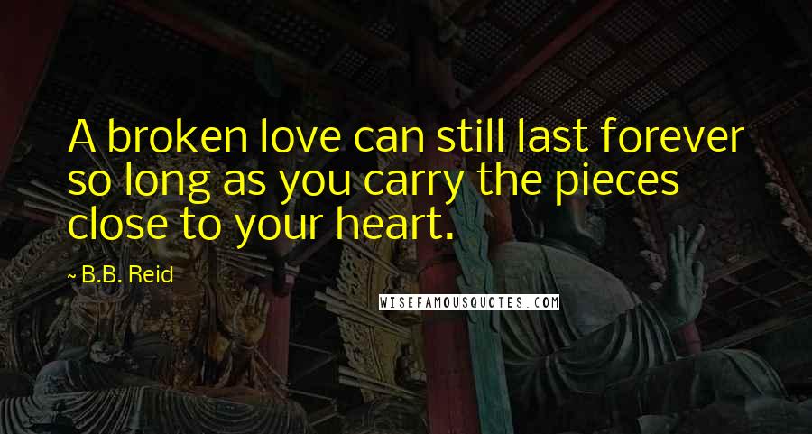 B.B. Reid Quotes: A broken love can still last forever so long as you carry the pieces close to your heart.