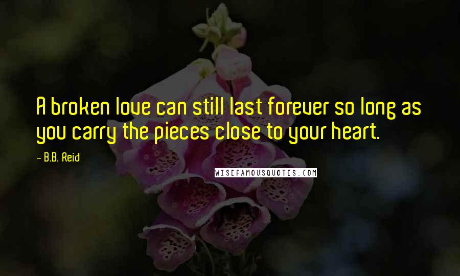 B.B. Reid Quotes: A broken love can still last forever so long as you carry the pieces close to your heart.