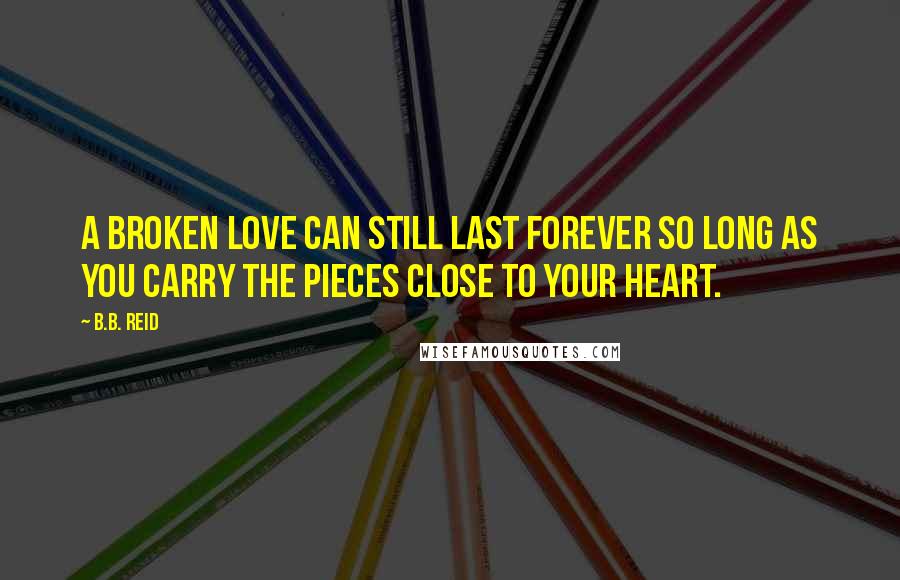 B.B. Reid Quotes: A broken love can still last forever so long as you carry the pieces close to your heart.