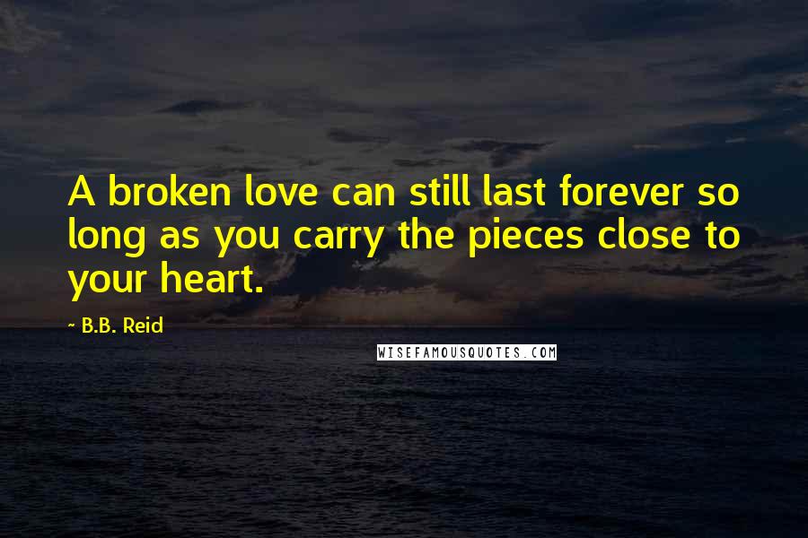 B.B. Reid Quotes: A broken love can still last forever so long as you carry the pieces close to your heart.