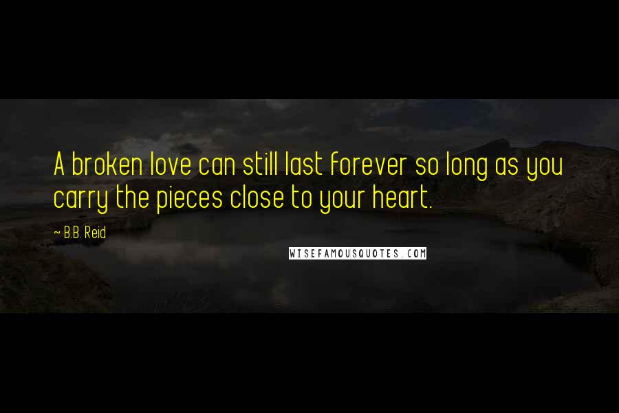 B.B. Reid Quotes: A broken love can still last forever so long as you carry the pieces close to your heart.