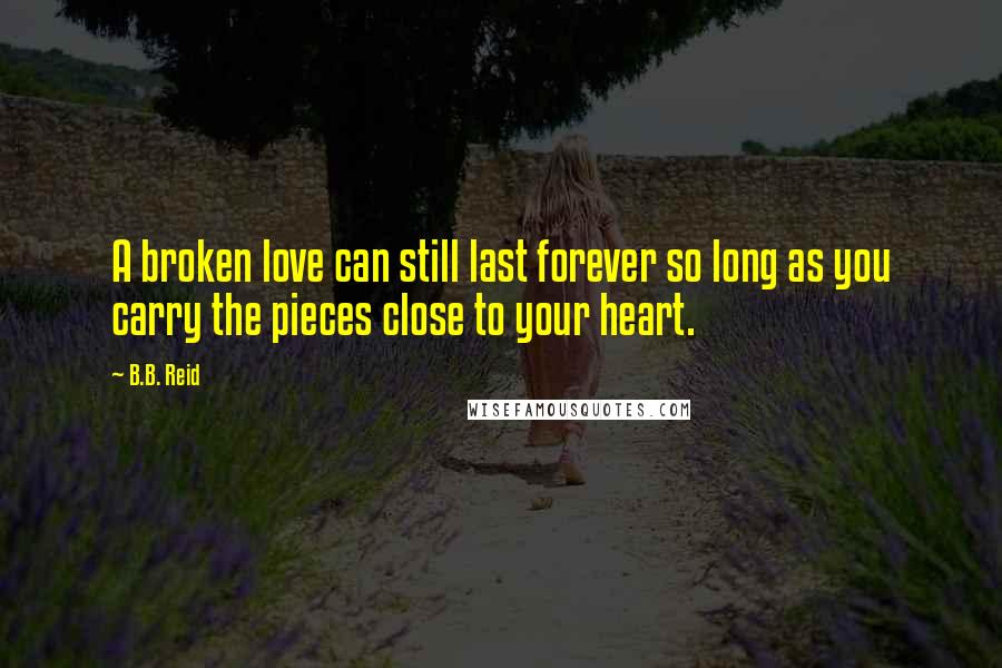 B.B. Reid Quotes: A broken love can still last forever so long as you carry the pieces close to your heart.