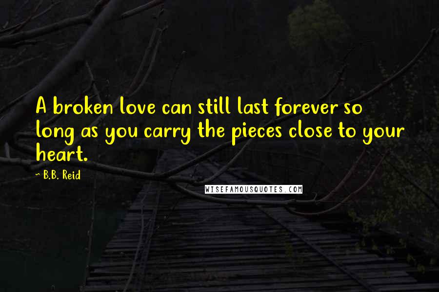 B.B. Reid Quotes: A broken love can still last forever so long as you carry the pieces close to your heart.