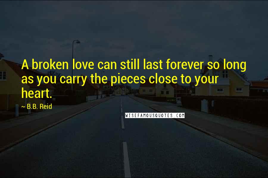 B.B. Reid Quotes: A broken love can still last forever so long as you carry the pieces close to your heart.