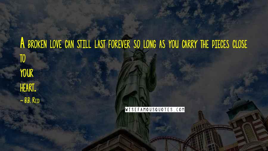 B.B. Reid Quotes: A broken love can still last forever so long as you carry the pieces close to your heart.