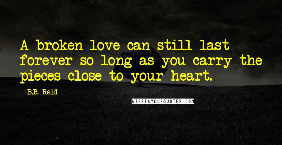 B.B. Reid Quotes: A broken love can still last forever so long as you carry the pieces close to your heart.