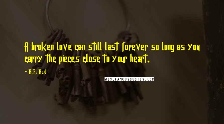 B.B. Reid Quotes: A broken love can still last forever so long as you carry the pieces close to your heart.