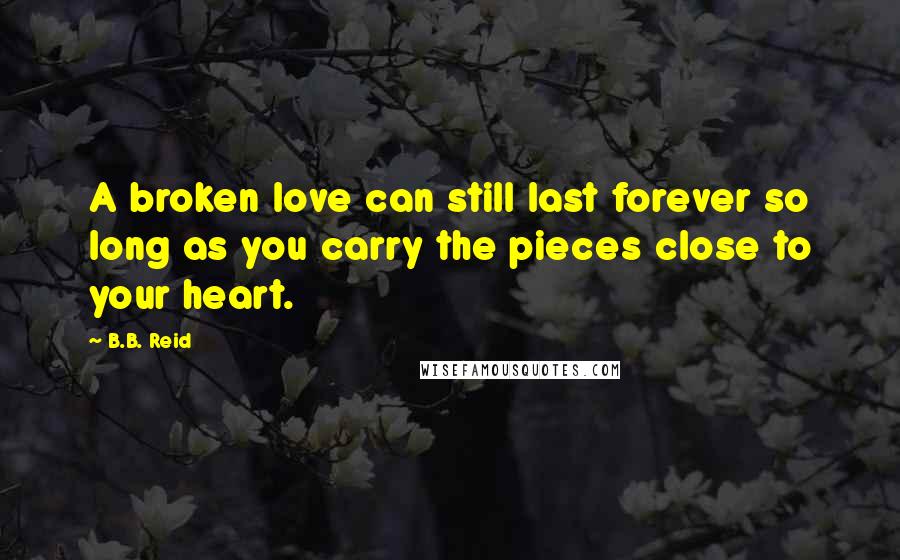 B.B. Reid Quotes: A broken love can still last forever so long as you carry the pieces close to your heart.